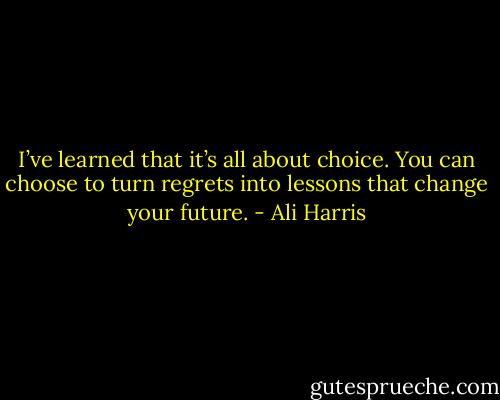 I’ve learned that it’s all about choice. You can choose to turn regrets into lessons that change your future. - Ali Harris