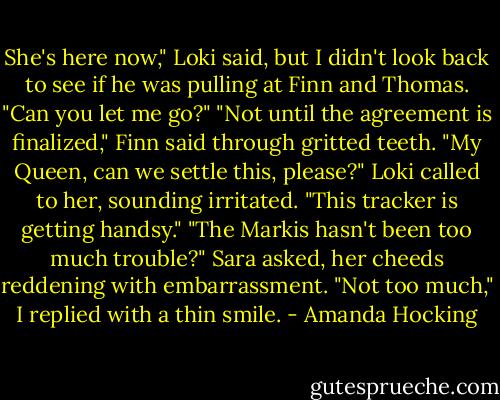 She's here now," Loki said, but I didn't look back to see if he was pulling at Finn and Thomas. "Can you let me go?"<br />"Not until the agreement is finalized," Finn said through gritted teeth.<br />"My Queen, can we settle this, please?" Loki called to her, sounding irritated. "This tracker is getting handsy."<br />"The Markis hasn't been too much trouble?" Sara asked, her cheeds reddening with embarrassment.<br />"Not too much," I replied with a thin smile. - Amanda Hocking