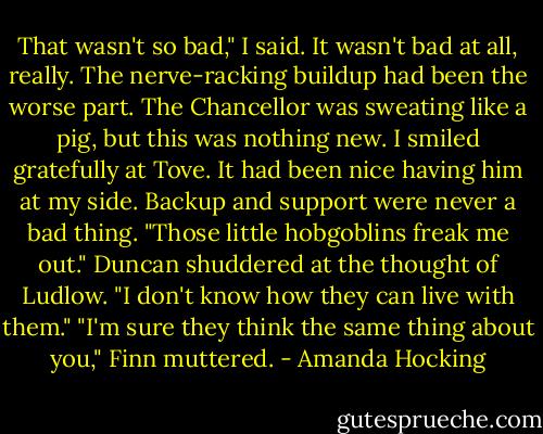 That wasn't so bad," I said. It wasn't bad at all, really. The nerve-racking buildup had been the worse part.<br />The Chancellor was sweating like a pig, but this was nothing new. I smiled gratefully at Tove. It had been nice having him at my side. Backup and support were never a bad thing.<br />"Those little hobgoblins freak me out." Duncan shuddered at the thought of Ludlow. "I don't know how they can live with them."<br />"I'm sure they think the same thing about you," Finn muttered. - Amanda Hocking