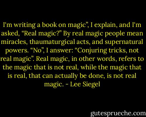 I'm writing a book on magic”, I explain, and I'm asked, “Real magic?” By real magic people mean miracles, thaumaturgical acts, and supernatural powers. “No”, I answer: “Conjuring tricks, not real magic”. Real magic, in other words, refers to the magic that is not real, while the magic that is real, that can actually be done, is not real magic. - Lee Siegel
