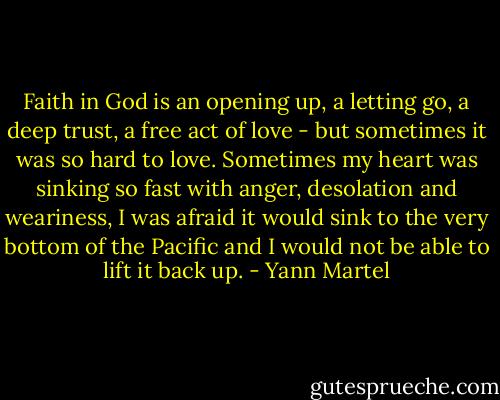 Faith in God is an opening up, a letting go, a deep trust, a free act of love - but sometimes it was so hard to love. Sometimes my heart was sinking so fast with anger, desolation and weariness, I was afraid it would sink to the very bottom of the Pacific and I would not be able to lift it back up. - Yann Martel
