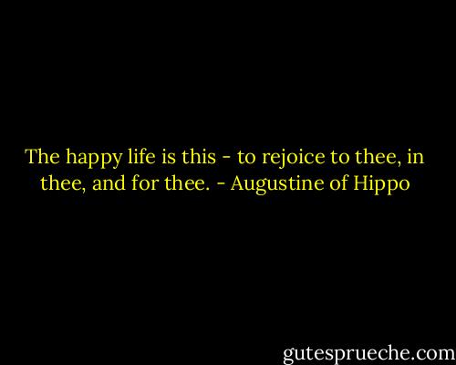 The happy life is this - to rejoice to thee, in thee, and for thee. - Augustine of Hippo
