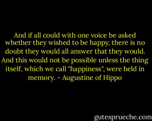 And if all could with one voice be asked whether they wished to be happy, there is no doubt they would all answer that they would. And this would not be possible unless the thing itself, which we call "happiness", were held in memory. - Augustine of Hippo