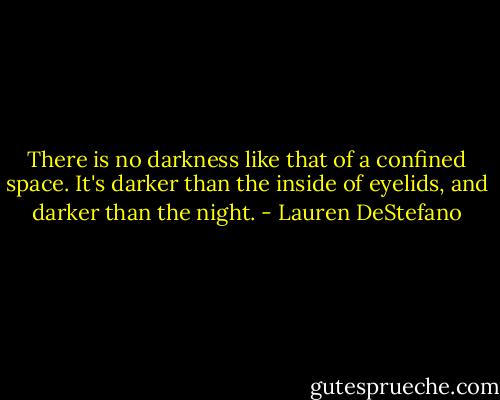 There is no darkness like that of a confined space. It's darker than the inside of eyelids, and darker than the night. - Lauren DeStefano