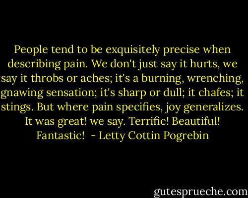People tend to be exquisitely precise when describing pain. We don't just say it hurts, we say it throbs or aches; it's a burning, wrenching, gnawing sensation; it's sharp or dull; it chafes; it stings. But where pain specifies, joy generalizes. It was great! we say. Terrific! Beautiful! Fantastic!  - Letty Cottin Pogrebin