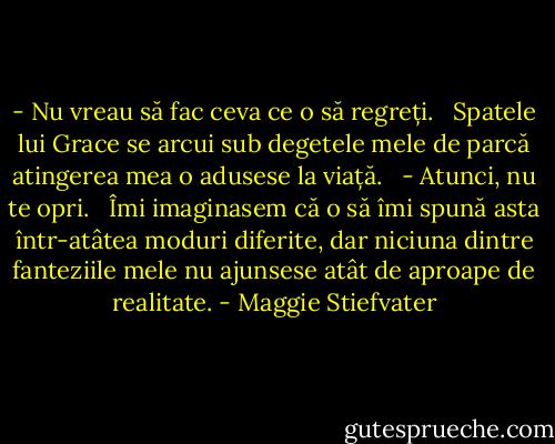 - Nu vreau să fac ceva ce o să regreți. <br /> Spatele lui Grace se arcui sub degetele mele de parcă atingerea mea o adusese la viață. <br /> - Atunci, nu te opri. <br /> Îmi imaginasem că o să îmi spună asta într-atâtea moduri diferite, dar niciuna dintre fanteziile mele nu ajunsese atât de aproape de realitate. - Maggie Stiefvater