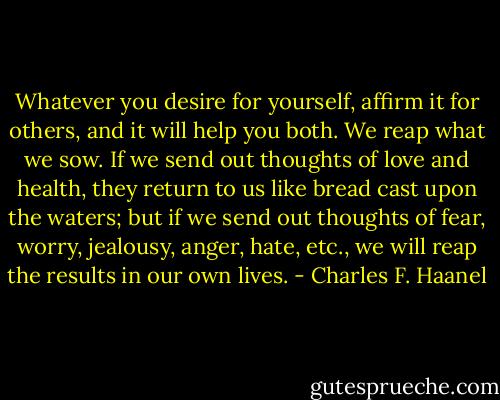 Whatever you desire for yourself, affirm it for others, and it will help you both. We reap what we sow. If we send out thoughts of love and health, they return to us like bread cast upon the waters; but if we send out thoughts of fear, worry, jealousy, anger, hate, etc., we will reap the results in our own lives. - Charles F. Haanel