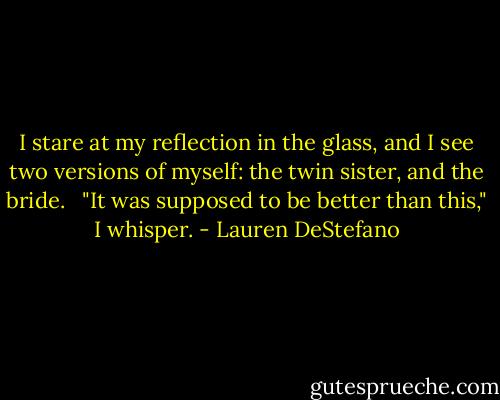 I stare at my reflection in the glass, and I see two versions of myself: the twin sister, and the bride. <br /><br />"It was supposed to be better than this," I whisper. - Lauren DeStefano