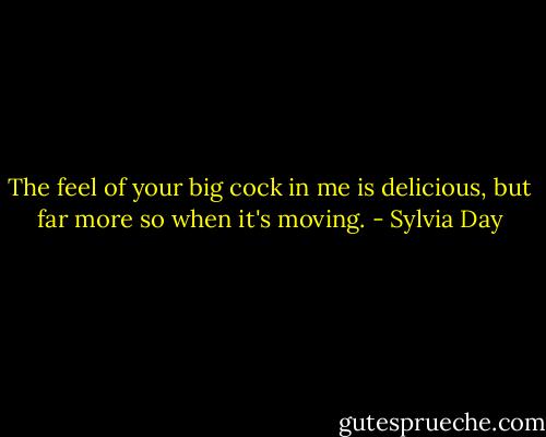 The feel of your big cock in me is delicious, but far more so when it's moving. - Sylvia Day