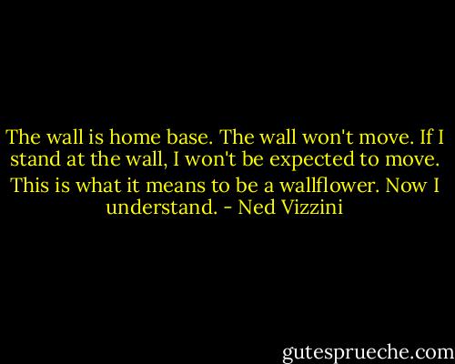 The wall is home base. The wall won't move. If I stand at the wall, I won't be expected to move. This is what it means to be a wallflower. Now I understand. - Ned Vizzini