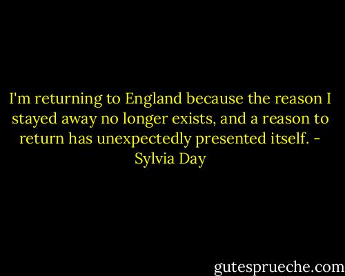 I'm returning to England because the reason I stayed away no longer exists, and a reason to return has unexpectedly presented itself. - Sylvia Day