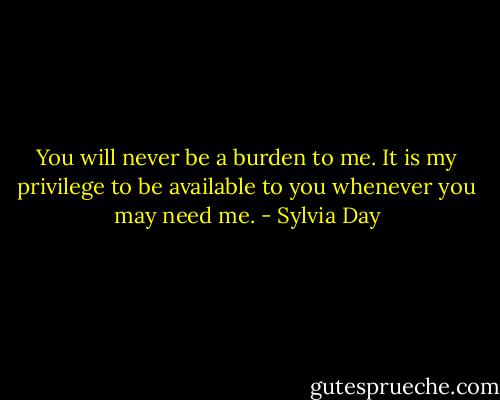 You will never be a burden to me. It is my privilege to be available to you whenever you may need me. - Sylvia Day