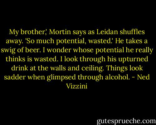 My brother,' Mortin says as Leidan shuffles away. 'So much potential, wasted.' He takes a swig of beer. I wonder whose potential he really thinks is wasted. I look through his upturned drink at the walls and ceiling. Things look sadder when glimpsed through alcohol. - Ned Vizzini