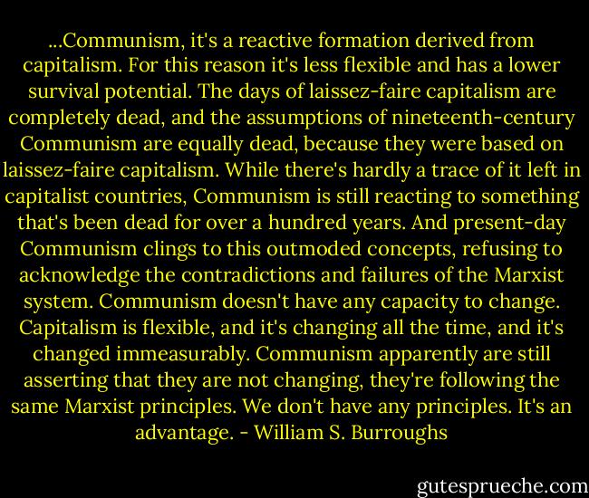...Communism, it's a reactive formation derived from capitalism. For this reason it's less flexible and has a lower survival potential. The days of laissez-faire capitalism are completely dead, and the assumptions of nineteenth-century Communism are equally dead, because they were based on laissez-faire capitalism. While there's hardly a trace of it left in capitalist countries, Communism is still reacting to something that's been dead for over a hundred years.<br />And present-day Communism clings to this outmoded concepts, refusing to acknowledge the contradictions and failures of the Marxist system. Communism doesn't have any capacity to change. Capitalism is flexible, and it's changing all the time, and it's changed immeasurably. Communism apparently are still asserting that they are not changing, they're following the same Marxist principles. We don't have any principles. It's an advantage. - William S. Burroughs