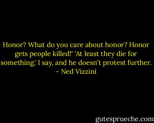 Honor? What do you care about honor? Honor gets people killed!' 'At least they die for something,' I say, and he doesn't protest further. - Ned Vizzini