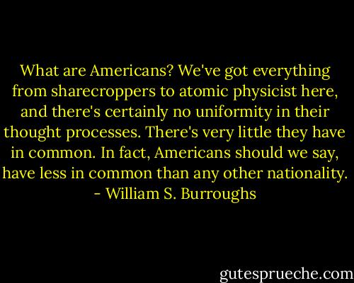 What are Americans? We've got everything from sharecroppers to atomic physicist here, and there's certainly no uniformity in their thought processes. There's very little they have in common. In fact, Americans should we say, have less in common than any other nationality. - William S. Burroughs