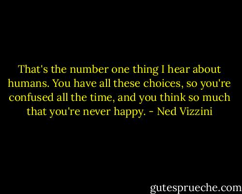 That's the number one thing I hear about humans. You have all these choices, so you're confused all the time, and you think so much that you're never happy. - Ned Vizzini