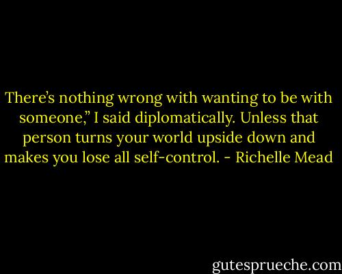 There’s nothing wrong with wanting to be with someone,” I said diplomatically. Unless that person turns your world upside down and makes you lose all self-control. - Richelle Mead