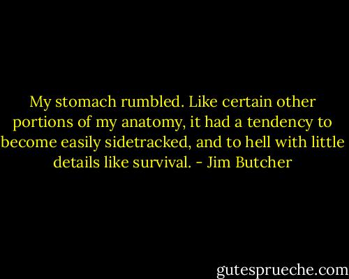My stomach rumbled. Like certain other portions of my anatomy, it had a tendency to become easily sidetracked, and to hell with little details like survival. - Jim Butcher