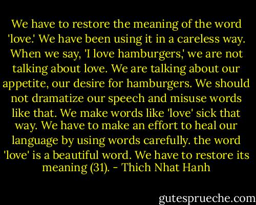 We have to restore the meaning of the word 'love.' We have been using it in a careless way. When we say, 'I love hamburgers,' we are not talking about love. We are talking about our appetite, our desire for hamburgers. We should not dramatize our speech and misuse words like that. We make words like 'love' sick that way. We have to make an effort to heal our language by using words carefully. the word 'love' is a beautiful word. We have to restore its meaning (31). - Thich Nhat Hanh