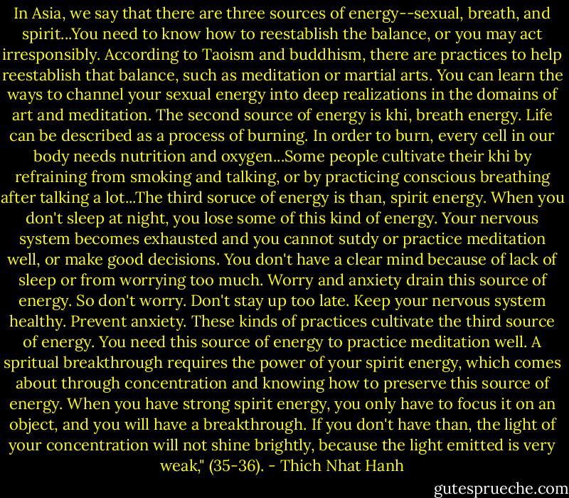 In Asia, we say that there are three sources of energy--sexual, breath, and spirit...You need to know how to reestablish the balance, or you may act irresponsibly. According to Taoism and buddhism, there are practices to help reestablish that balance, such as meditation or martial arts. You can learn the ways to channel your sexual energy into deep realizations in the domains of art and meditation. The second source of energy is khi, breath energy. Life can be described as a process of burning. In order to burn, every cell in our body needs nutrition and oxygen...Some people cultivate their khi by refraining from smoking and talking, or by practicing conscious breathing after talking a lot...The third soruce of energy is than, spirit energy. When you don't sleep at night, you lose some of this kind of energy. Your nervous system becomes exhausted and you cannot sutdy or practice meditation well, or make good decisions. You don't have a clear mind because of lack of sleep or from worrying too much. Worry and anxiety drain this source of energy. So don't worry. Don't stay up too late. Keep your nervous system healthy. Prevent anxiety. These kinds of practices cultivate the third source of energy. You need this source of energy to practice meditation well. A spritual breakthrough requires the power of your spirit energy, which comes about through concentration and knowing how to preserve this source of energy. When you have strong spirit energy, you only have to focus it on an object, and you will have a breakthrough. If you don't have than, the light of your concentration will not shine brightly, because the light emitted is very weak," (35-36). - Thich Nhat Hanh