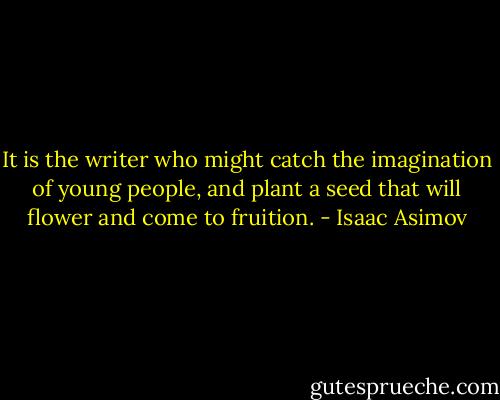It is the writer who might catch the imagination of young people, and plant a seed that will flower and come to fruition. - Isaac Asimov