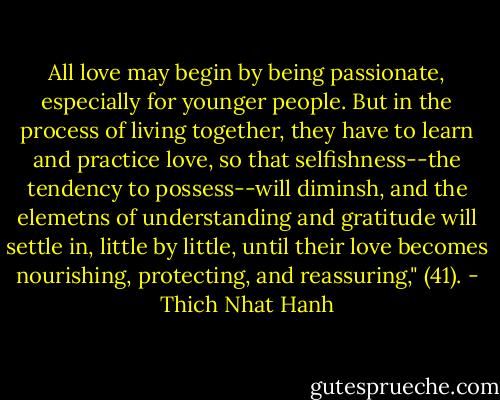All love may begin by being passionate, especially for younger people. But in the process of living together, they have to learn and practice love, so that selfishness--the tendency to possess--will diminsh, and the elemetns of understanding and gratitude will settle in, little by little, until their love becomes nourishing, protecting, and reassuring," (41). - Thich Nhat Hanh