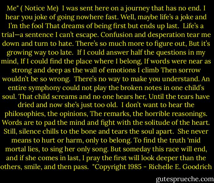 Me"<br />( Notice Me)<br /><br />I was sent here on a journey that has no end.<br />I hear you joke of going nowhere fast.<br />Well, maybe life’s a joke and I’m the fool<br />That dreams of being first but ends up last.<br /><br />Life’s a trial—a sentence I can’t escape.<br />Confusion and desperation tear me down and turn to hate.<br />There’s so much more to figure out,<br />But it’s growing way too late.<br /><br />If I could answer half the questions in my mind,<br />If I could find the place where I belong,<br />If words were near as strong and deep as the wall of emotions I climb<br />Then sorrow wouldn’t be so wrong.<br /><br />There’s no way to make you understand.<br />An entire symphony could not play the broken notes in one child’s soul.<br />That child screams and no one hears her,<br />Until the tears have dried and now she’s just too old.<br /><br />I don’t want to hear the philosophies, the opinions,<br />The remarks, the horrible reasonings.<br />Words are to pad the mind and fight with the solitude of the heart.<br />Still, silence chills to the bone and tears the soul apart.<br /><br />She never means to hurt or harm, only to belong.<br />To find the truth ‘mid mortal lies, to sing her only song.<br />But someday this race will end, and if she comes in last,<br />I pray the first will look deeper than the others, smile, and then pass.<br /><br />"Copyright 1985 - Richelle E. Goodrich