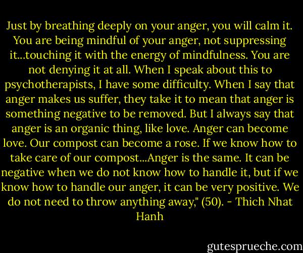 Just by breathing deeply on your anger, you will calm it. You are being mindful of your anger, not suppressing it...touching it with the energy of mindfulness. You are not denying it at all. When I speak about this to psychotherapists, I have some difficulty. When I say that anger makes us suffer, they take it to mean that anger is something negative to be removed. But I always say that anger is an organic thing, like love. Anger can become love. Our compost can become a rose. If we know how to take care of our compost...Anger is the same. It can be negative when we do not know how to handle it, but if we know how to handle our anger, it can be very positive. We do not need to throw anything away," (50). - Thich Nhat Hanh