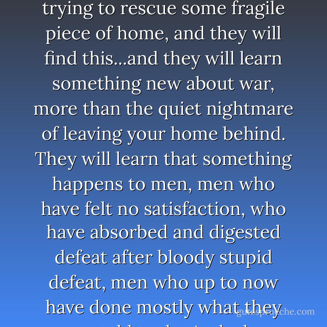Across the river he could see the burnt and crushed buildings of Fredericksburg, the debris piled along the streets, the scattered ruins of people's lives, lives that were changed forever. His men had done that. Not all of it, of course. The whole corps had seemed to go insane, had turned the town into some kind of violent party, a furious storm that blew out of control, and he could not stop it. The commanders had ordered the provost guards at the bridges to let no goods leave the town, nothing could be carried across the bridges, and so what the men could not keep, what they could not steal, they had just destroyed. And now, he thought, the people will return, trying to rescue some fragile piece of home, and they will find this...and they will learn something new about war, more than the quiet nightmare of leaving your home behind. They will learn that something happens to men, men who have felt no satisfaction, who have absorbed and digested defeat after bloody stupid defeat, men who up to now have done mostly what they were told to do. And when those men begin to understand that it is not anything in them, no great weakness or inferiority, but that it is the leaders, the generals and politicians who tell them what to do, that the fault is there, after a while they will stop listening. Then the beast, the collective anger, battered and bloodied, will strike out, will respond to the unending sights of horror, the deaths of friends and brothers, and it will not be fair or reasonable or just, since there is no intelligence in the beast. They will strike out at whatever presents itself, and here it was the harmless and innocent lives of the people of Fredericksburg. - Jeff Shaara