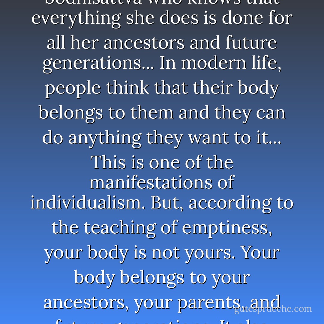 If you abandon your two glasses of wine, it is to show your children, your friends, and your society that your life is not only for yourself. Your life is for your ancestors, future generations, and also your society. To stop drinking two glasses of wine every week is a very deep practice, even if it has not brought you any harm. That is the insight of a bodhisattva who knows that everything she does is done for all her ancestors and future generations... In modern life, people think that their body belongs to them and they can do anything they want to it... This is one of the manifestations of individualism. But, according to the teaching of emptiness, your body is not yours. Your body belongs to your ancestors, your parents, and future generations. It also belongs to society and to all other living beings. All of them have come together to bring about the presence of this body--the trees, clouds, everything. Keeping your body healthy is to express gratitude to the whole cosmos, to all ancestors, and also not to betray the future generations," (64-65). - Thich Nhat Hanh