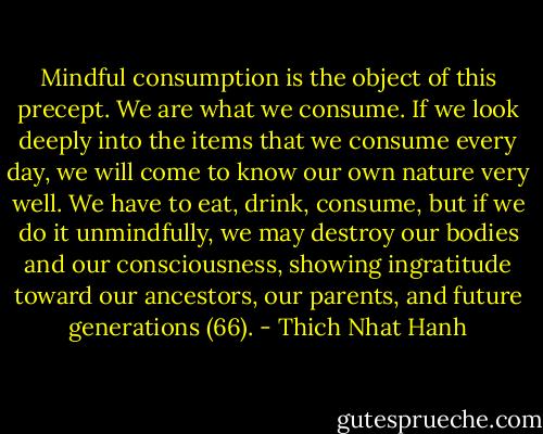 Mindful consumption is the object of this precept. We are what we consume. If we look deeply into the items that we consume every day, we will come to know our own nature very well. We have to eat, drink, consume, but if we do it unmindfully, we may destroy our bodies and our consciousness, showing ingratitude toward our ancestors, our parents, and future generations (66). - Thich Nhat Hanh