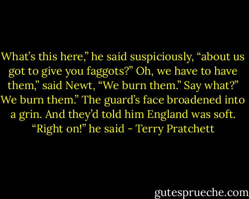 What’s this here,” he said suspiciously, “about us got to give you faggots?”<br />Oh, we have to have them,” said Newt, “We burn them.”<br />Say what?”<br />We burn them.”<br />The guard’s face broadened into a grin. And they’d told him England was soft. “Right on!” he said - Terry Pratchett