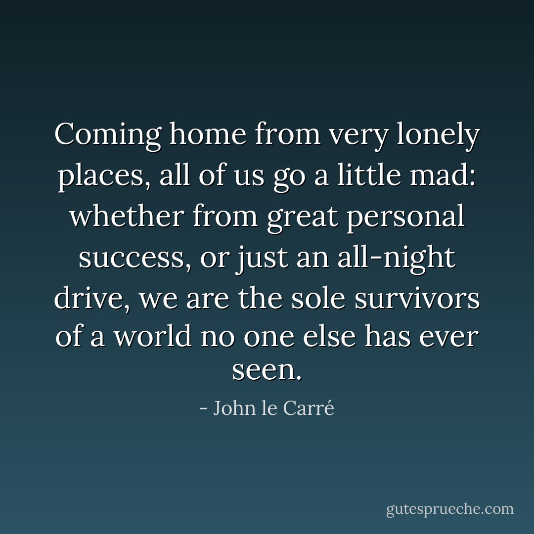 Coming home from very lonely places, all of us go a little mad: whether from great personal success, or just an all-night drive, we are the sole survivors of a world no one else has ever seen. - John le Carré