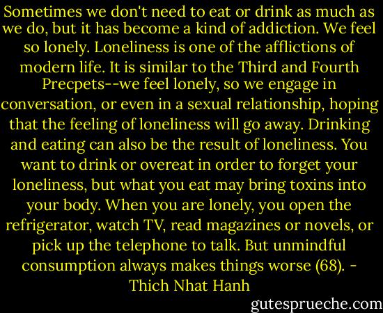 Sometimes we don't need to eat or drink as much as we do, but it has become a kind of addiction. We feel so lonely. Loneliness is one of the afflictions of modern life. It is similar to the Third and Fourth Precpets--we feel lonely, so we engage in conversation, or even in a sexual relationship, hoping that the feeling of loneliness will go away. Drinking and eating can also be the result of loneliness. You want to drink or overeat in order to forget your loneliness, but what you eat may bring toxins into your body. When you are lonely, you open the refrigerator, watch TV, read magazines or novels, or pick up the telephone to talk. But unmindful consumption always makes things worse (68). - Thich Nhat Hanh