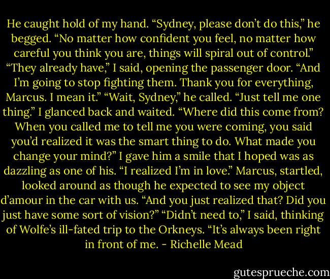 He caught hold of my hand. “Sydney, please don’t do this,” he begged. “No matter how confident you feel, no matter how careful you think you are, things will spiral out of control.”<br />“They already have,” I said, opening the passenger door. “And I’m going to stop fighting them. Thank you for everything, Marcus. I mean it.”<br />“Wait, Sydney,” he called. “Just tell me one thing.”<br />I glanced back and waited.<br />“Where did this come from? When you called me to tell me you were coming, you said you’d realized it was the smart thing to do. What made you change your mind?”<br />I gave him a smile that I hoped was as dazzling as one of his. “I realized I’m in love.”<br />Marcus, startled, looked around as though he expected to see my object d’amour in the car with us. “And you just realized that? Did you just have some sort of vision?”<br />“Didn’t need to,” I said, thinking of Wolfe’s ill-fated trip to the Orkneys. “It’s always been right in front of me. - Richelle Mead
