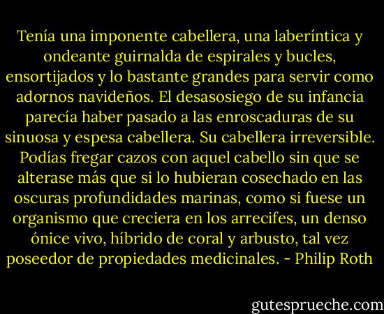 Tenía una imponente cabellera, una laberíntica y ondeante guirnalda de espirales y bucles, ensortijados y lo bastante grandes para servir como adornos navideños. El desasosiego de su infancia parecía haber pasado a las enroscaduras de su sinuosa y espesa cabellera. Su cabellera irreversible. Podías fregar cazos con aquel cabello sin que se alterase más que si lo hubieran cosechado en las oscuras profundidades marinas, como si fuese un organismo que creciera en los arrecifes, un denso ónice vivo, híbrido de coral y arbusto, tal vez poseedor de propiedades medicinales. - Philip Roth