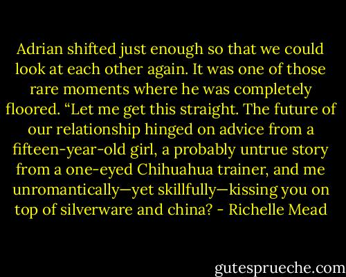 Adrian shifted just enough so that we could look at each other again. It was one of those rare moments where he was completely floored. “Let me get this straight. The future of our relationship hinged on advice from a fifteen-year-old girl, a probably untrue story from a one-eyed Chihuahua trainer, and me unromantically—yet skillfully—kissing you on top of silverware and china? - Richelle Mead