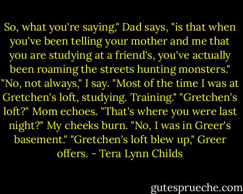 So, what you're saying," Dad says, "is that when you've been telling your mother and me that you are studying at a friend's, you've actually been roaming the streets hunting monsters."<br />"No, not always," I say. "Most of the time I was at Gretchen's loft, studying. Training."<br />"Gretchen's loft?" Mom echoes. "That's where you were last night?"<br />My cheeks burn. "No, I was in Greer's basement."<br />"Gretchen's loft blew up," Greer offers. - Tera Lynn Childs