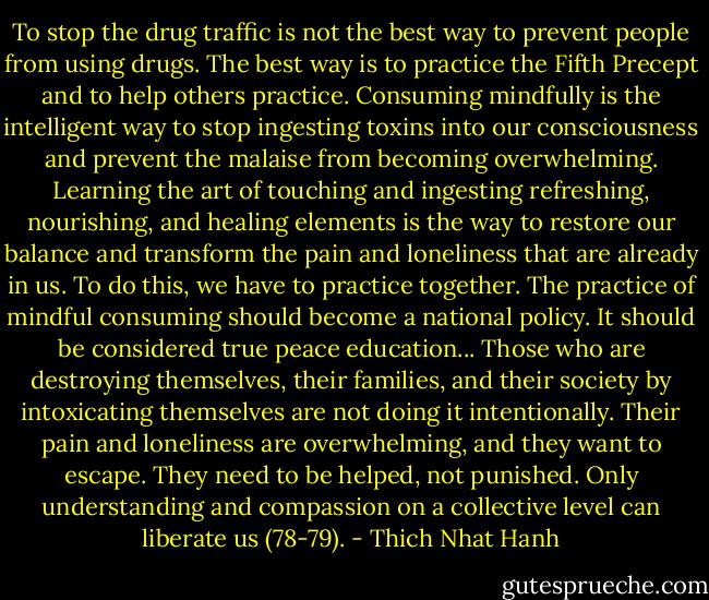To stop the drug traffic is not the best way to prevent people from using drugs. The best way is to practice the Fifth Precept and to help others practice. Consuming mindfully is the intelligent way to stop ingesting toxins into our consciousness and prevent the malaise from becoming overwhelming. Learning the art of touching and ingesting refreshing, nourishing, and healing elements is the way to restore our balance and transform the pain and loneliness that are already in us. To do this, we have to practice together. The practice of mindful consuming should become a national policy. It should be considered true peace education... Those who are destroying themselves, their families, and their society by intoxicating themselves are not doing it intentionally. Their pain and loneliness are overwhelming, and they want to escape. They need to be helped, not punished. Only understanding and compassion on a collective level can liberate us (78-79). - Thich Nhat Hanh