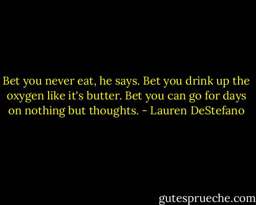 Bet you never eat, he says. Bet you drink up the oxygen like it's butter. Bet you can go for days on nothing but thoughts. - Lauren DeStefano