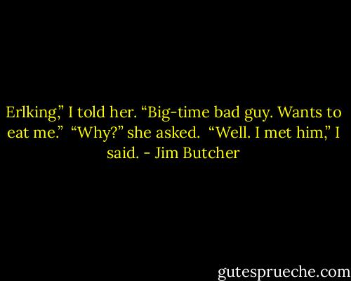 Erlking,” I told her. “Big-time bad guy. Wants to eat me.”<br /><br />“Why?” she asked.<br /><br />“Well. I met him,” I said. - Jim Butcher