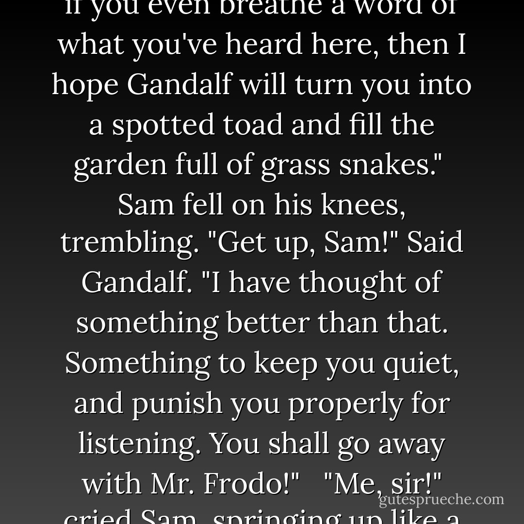 I shall have to go. But-" and here Frodo looked hard at Sam- "if you really care about me, you will have to keep that DEAD secret. See? If you don't, if you even breathe a word of what you've heard here, then I hope Gandalf will turn you into a spotted toad and fill the garden full of grass snakes."<br /> Sam fell on his knees, trembling. "Get up, Sam!" Said Gandalf. "I have thought of something better than that. Something to keep you quiet, and punish you properly for listening. You shall go away with Mr. Frodo!" <br /> "Me, sir!" cried Sam, springing up like a dog invited for a walk. "Me go and see Elves and all! Hooray!" he shouted, and then burst into tears. - J.R.R. Tolkien