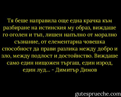 Тя беше направила още една крачка към разбиране на истинския му образ, виждаше го оголен и тъп, лишен напълно от морално съзнание, от елементарна човешка способност да прави разлика между добро и зло, между подлост и достойнство. Виждаше само един нищожен търгаш, един изрод, един луд… - Димитър Димов