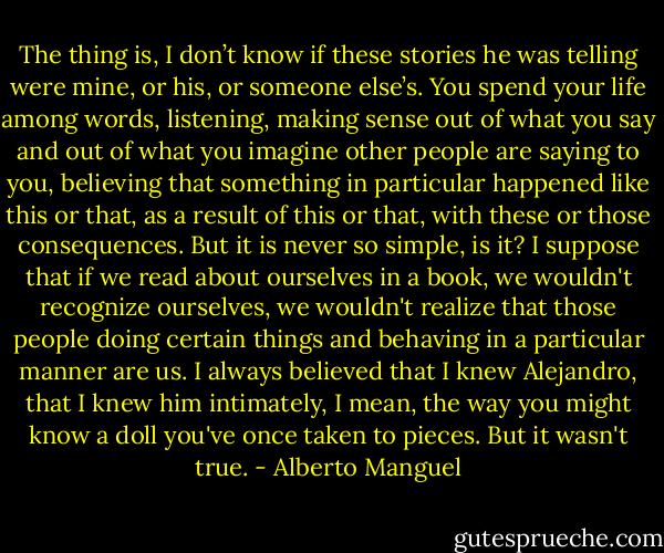 The thing is, I don’t know if these stories he was telling were mine, or his, or someone else’s. You spend your life among words, listening, making sense out of what you say and out of what you imagine other people are saying to you, believing that something in particular happened like this or that, as a result of this or that, with these or those consequences. But it is never so simple, is it? I suppose that if we read about ourselves in a book, we wouldn't recognize ourselves, we wouldn't realize that those people doing certain things and behaving in a particular manner are us. I always believed that I knew Alejandro, that I knew him intimately, I mean, the way you might know a doll you've once taken to pieces. But it wasn't true. - Alberto Manguel