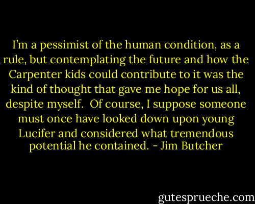 I’m a pessimist of the human condition, as a rule, but contemplating the future and how the Carpenter kids could contribute to it was the kind of thought that gave me hope for us all, despite<br />myself.<br /><br />Of course, I suppose someone must once<br />have looked down upon young Lucifer and considered what tremendous potential he contained. - Jim Butcher