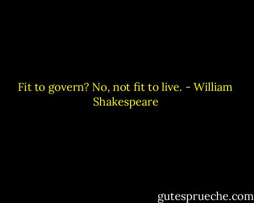 Fit to govern? No, not fit to live. - William Shakespeare