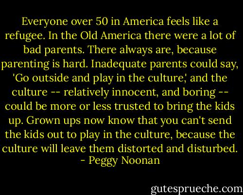 Everyone over 50 in America feels like a refugee. In the Old America there were a lot of bad parents. There always are, because parenting is hard. Inadequate parents could say, 'Go outside and play in the culture,' and the culture -- relatively innocent, and boring -- could be more or less trusted to bring the kids up. Grown ups now know that you can't send the kids out to play in the culture, because the culture will leave them distorted and disturbed. - Peggy Noonan