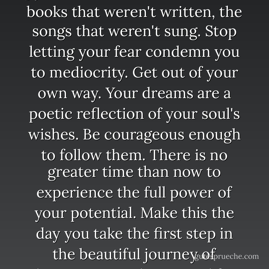 Nobody ever talks about the pyramids that weren't built, the books that weren't written, the songs that weren't sung. Stop letting your fear condemn you to mediocrity. Get out of your own way. Your dreams are a poetic reflection of your soul's wishes. Be courageous enough to follow them. There is no greater time than now to experience the full power of your potential. Make this the day you take the first step in the beautiful journey of bringing your dreams to life. - Steve Maraboli