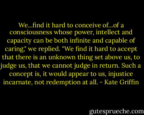We...find it hard to conceive of...of a consciousness whose power, intellect and capacity can be both infinite and capable of caring," we replied. "We find it hard to accept that there is an unknown thing set above us, to judge us, that we cannot judge in return. Such a concept is, it would appear to us, injustice incarnate, not redemption at all. - Kate Griffin